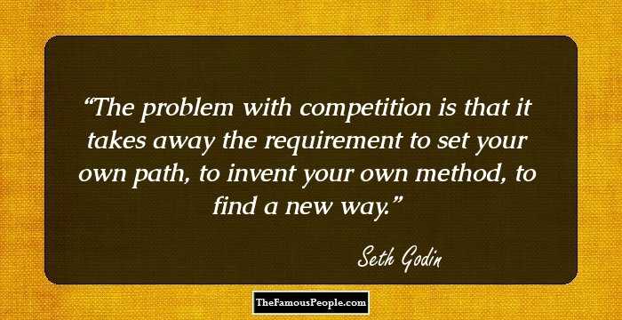 The problem with competition is that it takes away the requirement to set your own path, to invent your own method, to find a new way.