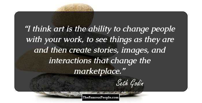 I think art is the ability to change people with your work, to see things as they are and then create stories, images, and interactions that change the marketplace.