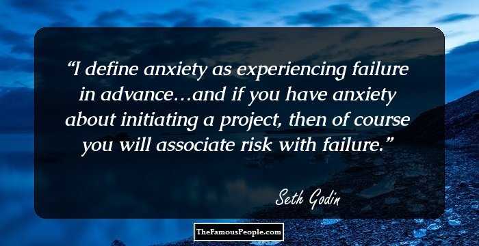I define anxiety as experiencing failure in advance…and if you have anxiety about initiating a project, then of course you will associate risk with failure.