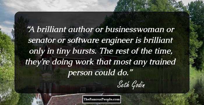 A brilliant author or businesswoman or senator or software engineer is brilliant only in tiny bursts. The rest of the time, they’re doing work that most any trained person could do.