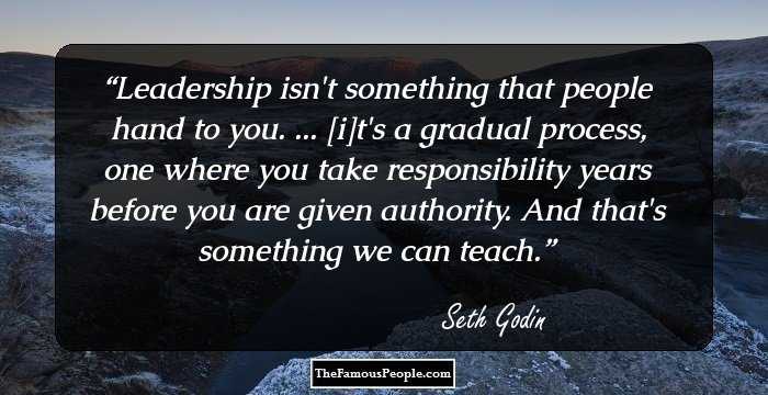 Leadership isn't something that people hand to you. ... [i]t's a gradual process, one where you take responsibility years before you are given authority. And that's something we can teach.