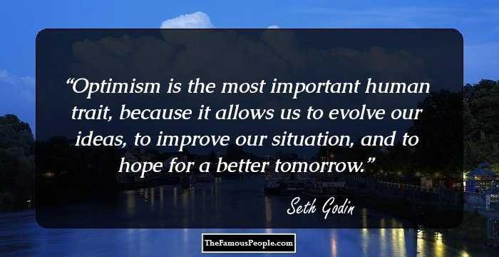 Optimism is the most important human trait, because it allows us to evolve our ideas, to improve our situation, and to hope for a better tomorrow.