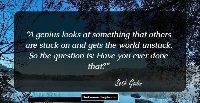 A genius looks at something that others are stuck on and gets the world unstuck.
So the question is: Have you ever done that?
