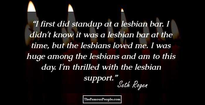I first did standup at a lesbian bar. I didn't know it was a lesbian bar at the time, but the lesbians loved me. I was huge among the lesbians and am to this day. I'm thrilled with the lesbian support.