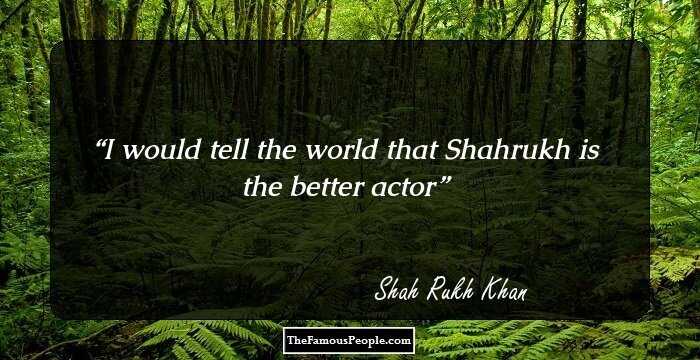 I would tell the world that Shahrukh is the better actor