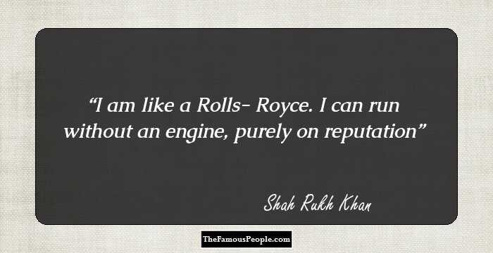 I am like a Rolls- Royce. I can run without an engine, purely on reputation