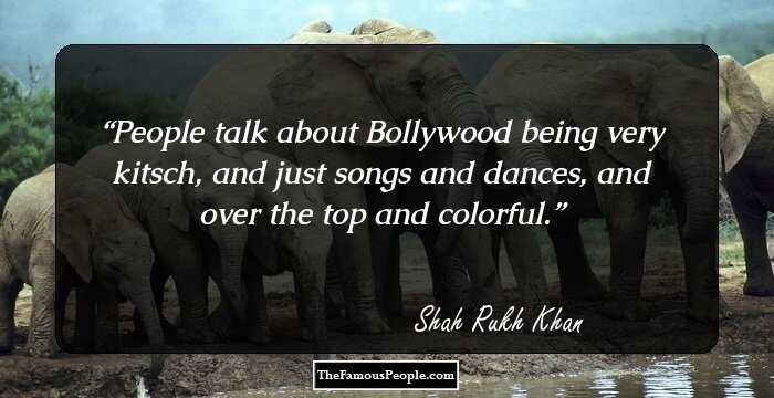People talk about Bollywood being very kitsch, and just songs and dances, and over the top and colorful.