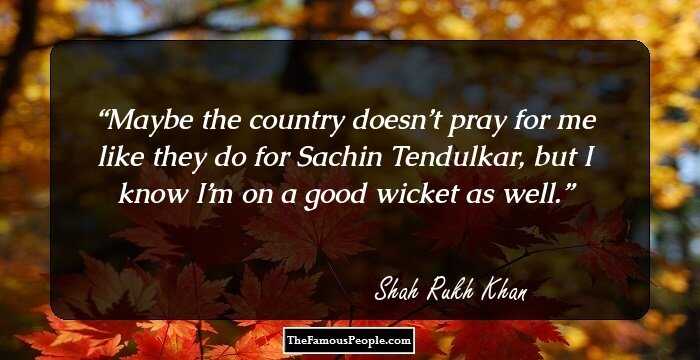 Maybe the country doesn’t pray for me like they do for Sachin Tendulkar, but I know I’m on a good wicket as well.