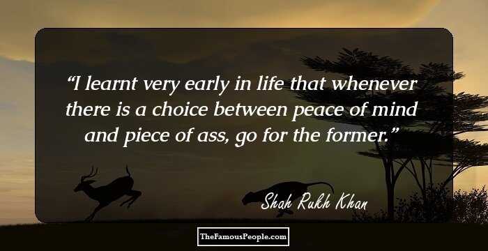 I learnt very early in life that whenever there is a choice between peace of mind and piece of ass, go for the former.