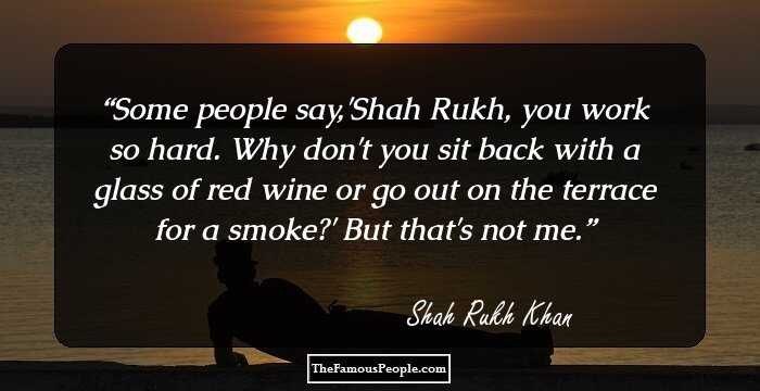 Some people say,'Shah Rukh, you work so hard. Why don't you sit back with a glass of red wine or go out on the terrace for a smoke?' But that's not me.