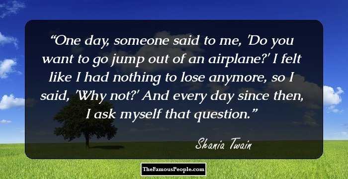 One day, someone said to me, 'Do you want to go jump out of an airplane?' I felt like I had nothing to lose anymore, so I said, 'Why not?' And every day since then, I ask myself that question.