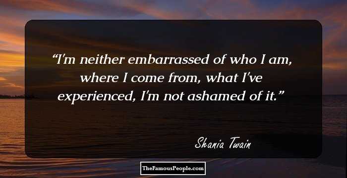 I'm neither embarrassed of who I am, where I come from, what I've experienced, I'm not ashamed of it.