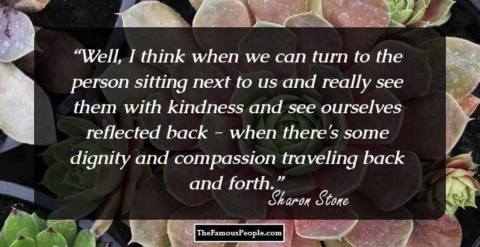 Well, I think when we can turn to the person sitting next to us and really see them with kindness and see ourselves reflected back - when there's some dignity and compassion traveling back and forth.
