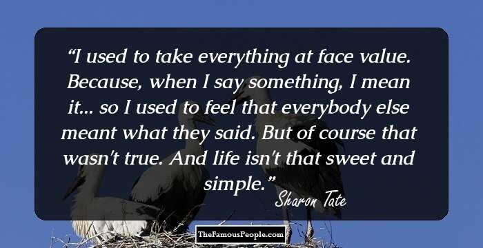 I used to take everything at face value. Because, when I say something, I mean it... so I used to feel that everybody else meant what they said. But of course that wasn't true. And life isn't that sweet and simple.