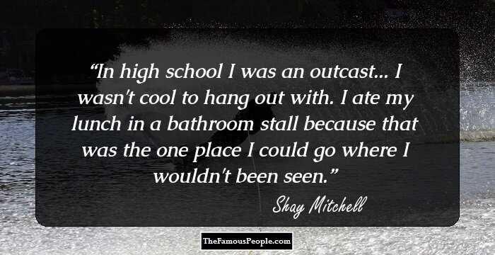 In high school I was an outcast... I wasn't cool to hang out with. I ate my lunch in a bathroom stall because that was the one place I could go where I wouldn't been seen.