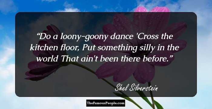 Do a loony-goony dance 
'Cross the kitchen floor, 
Put something silly in the world 
That ain't been there before.