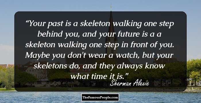 Your past is a skeleton walking one step behind you, and your future is a a skeleton walking one step in front of you. Maybe you don't wear a watch, but your skeletons do, and they always know what time it is.
