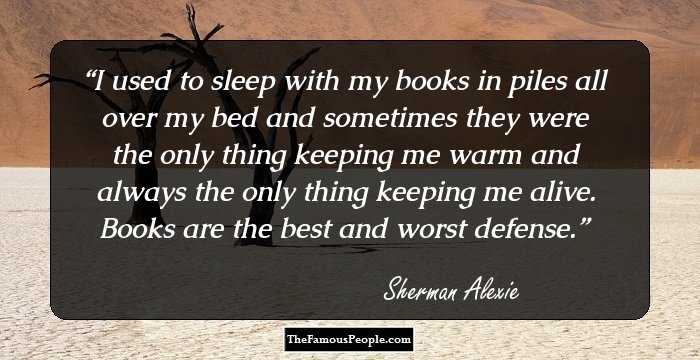 I used to sleep with my books in piles all over my bed and sometimes they were the only thing keeping me warm and always the only thing keeping me alive. Books are the best and worst defense.