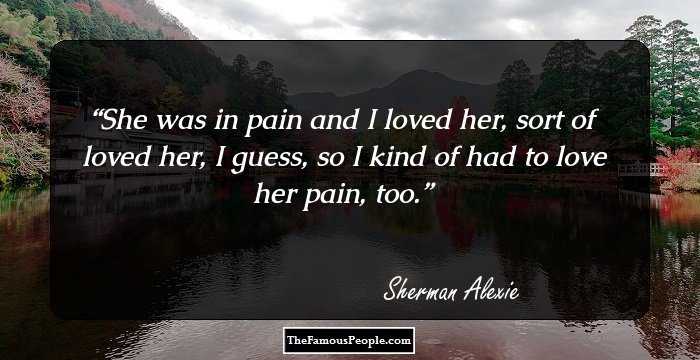 She was in pain and I loved her, sort of loved her, I guess, so I kind of had to love her pain, too.