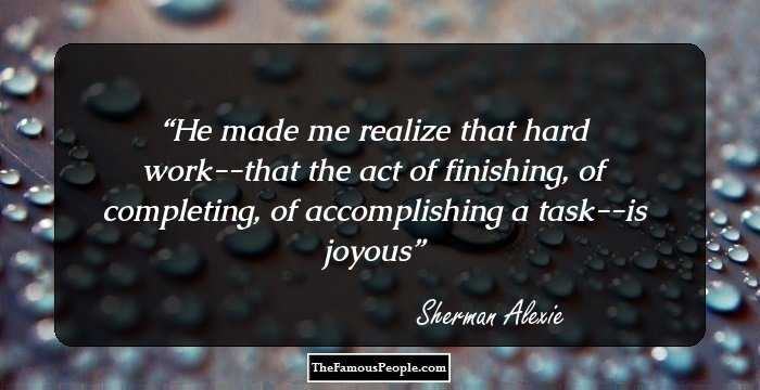 He made me realize that hard work--that the act of finishing, of completing, of accomplishing a task--is joyous
