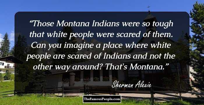 Those Montana Indians were so tough that white people were scared of them.
Can you imagine a place where white people are scared of Indians and not the other way around?
That's Montana.
