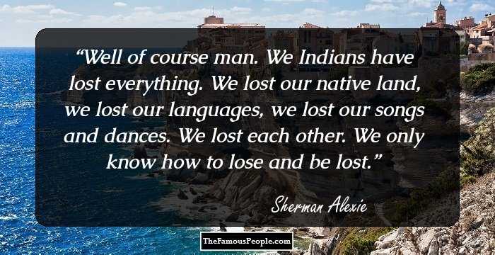 Well of course man. We Indians have lost everything. We lost our native land, we lost our languages, we lost our songs and dances. We lost each other. We only know how to lose and be lost.