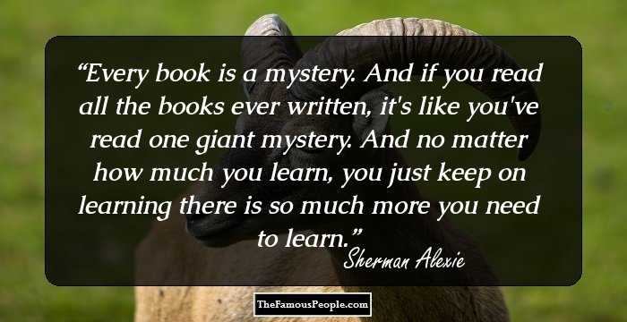 Every book is a mystery. And if you read all the books ever written, it's like you've read one giant mystery. And no matter how much you learn, you just keep on learning there is so much more you need to learn.