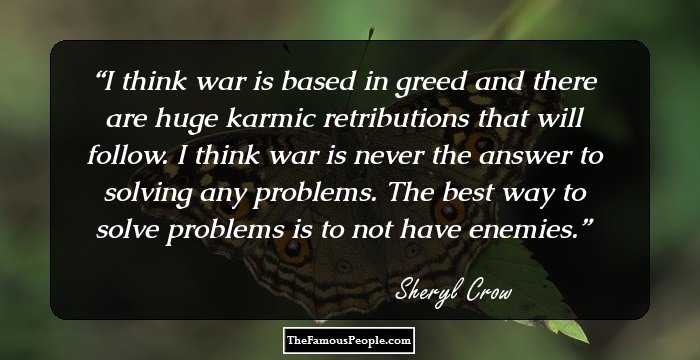 I think war is based in greed and there are huge karmic retributions that will follow. I think war is never the answer to solving any problems. The best way to solve problems is to not have enemies.