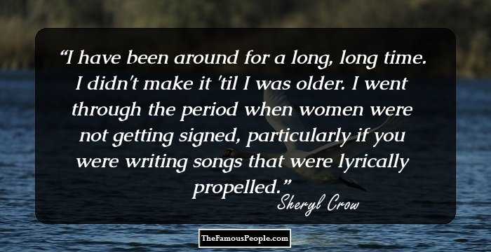 I have been around for a long, long time. I didn't make it 'til I was older. I went through the period when women were not getting signed, particularly if you were writing songs that were lyrically propelled.