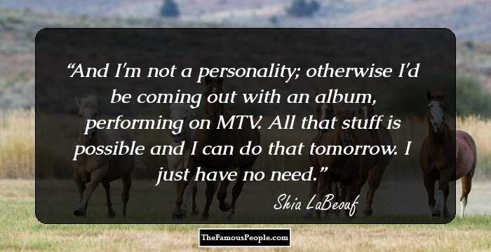 And I'm not a personality; otherwise I'd be coming out with an album, performing on MTV. All that stuff is possible and I can do that tomorrow. I just have no need.