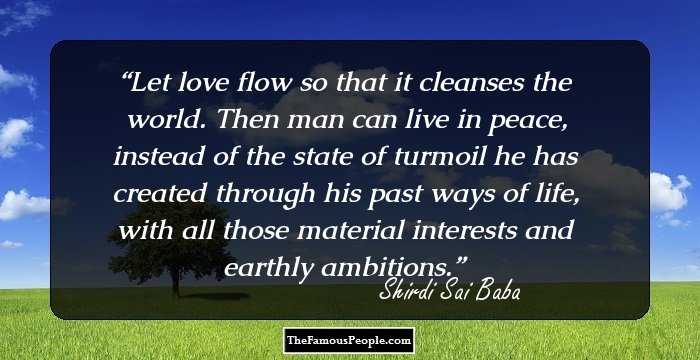 Let love flow so that it cleanses the world. Then man can live in peace, instead of the state of turmoil he has created through his past ways of life, with all those material interests and earthly ambitions.