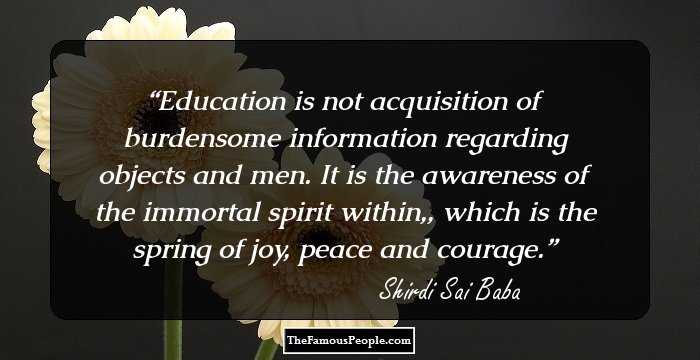 Education is not acquisition of burdensome information regarding objects and men. It is the awareness of the immortal spirit within,, which is the spring of joy, peace and courage.