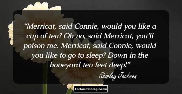 Merricat, said Connie, would you like a cup of tea?
Oh no, said Merricat, you’ll poison me.
Merricat, said Connie, would you like to go to sleep?
Down in the boneyard ten feet deep!