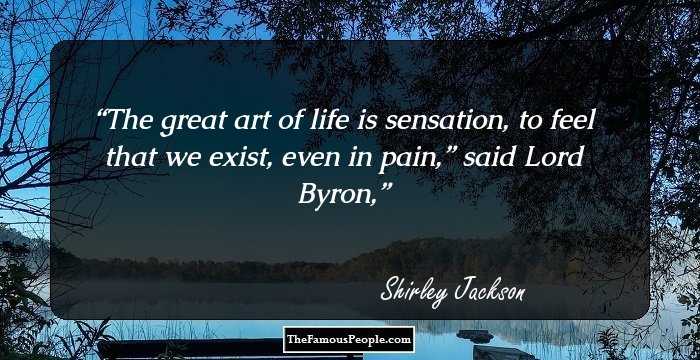 The great art of life is sensation, to feel that we exist, even in pain,” said Lord Byron,