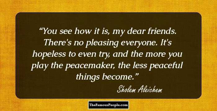 You see how it is, my dear friends. There's no pleasing everyone. It's hopeless to even try, and the more you play the peacemaker, the less peaceful things become.