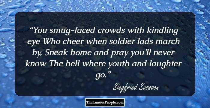 You smug-faced crowds with kindling eye Who cheer when soldier lads march by, Sneak home and pray you’ll never know The hell where youth and laughter go.