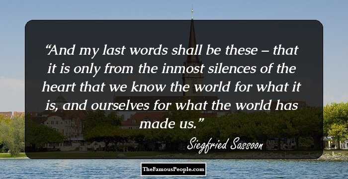 And my last words shall be these – that it is only from the inmost silences of the heart that we know the world for what it is, and ourselves for what the world has made us.