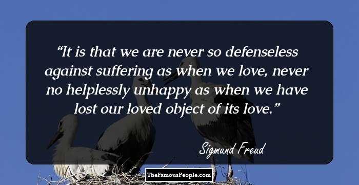 It is that we are never so defenseless against suffering as when we love, never no helplessly unhappy as when we have lost our loved object of its love.