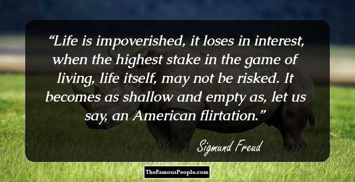 Life is impoverished, it loses in interest, when the highest stake in the game of living, life itself, may not be risked. It becomes as shallow and empty as, let us say, an American flirtation.