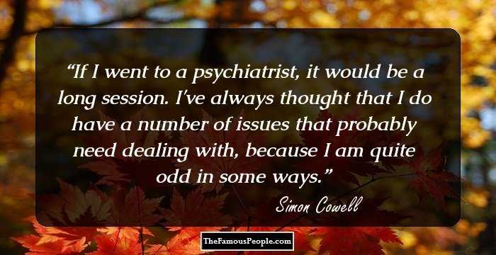 If I went to a psychiatrist, it would be a long session. I've always thought that I do have a number of issues that probably need dealing with, because I am quite odd in some ways.
