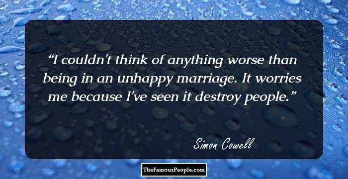 I couldn't think of anything worse than being in an unhappy marriage. It worries me because I've seen it destroy people.