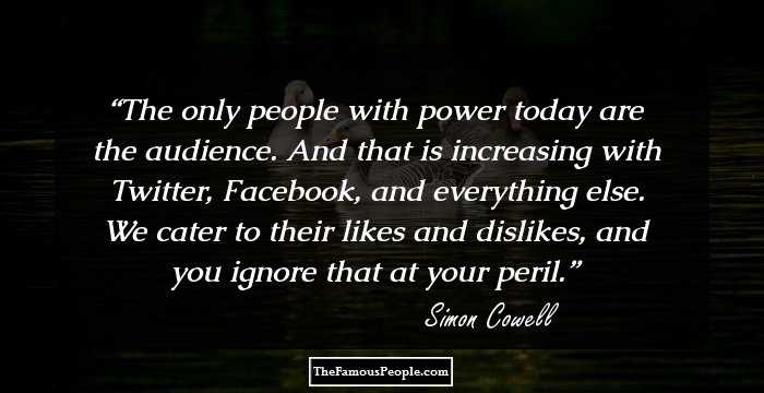 The only people with power today are the audience. And that is increasing with Twitter, Facebook, and everything else. We cater to their likes and dislikes, and you ignore that at your peril.