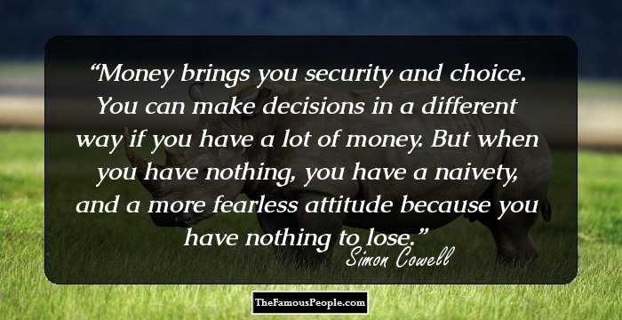 Money brings you security and choice. You can make decisions in a different way if you have a lot of money. But when you have nothing, you have a naivety, and a more fearless attitude because you have nothing to lose.