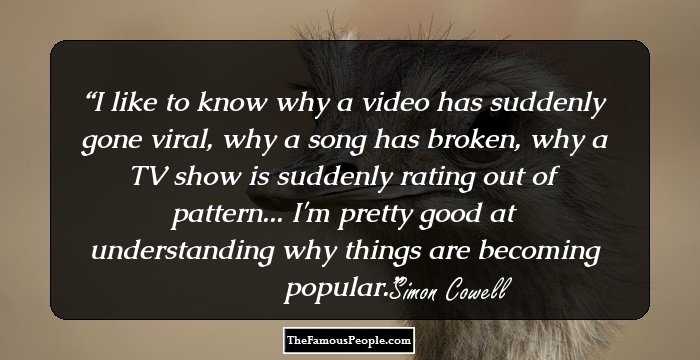 I like to know why a video has suddenly gone viral, why a song has broken, why a TV show is suddenly rating out of pattern... I'm pretty good at understanding why things are becoming popular.