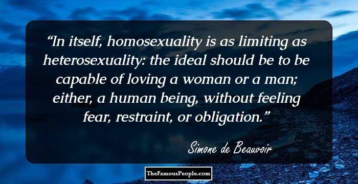 In itself, homosexuality is as limiting as heterosexuality: the ideal should be to be capable of loving a woman or a man; either, a human being, without feeling fear, restraint, or obligation.