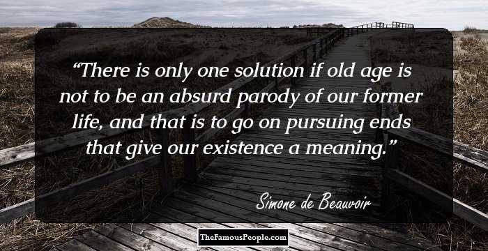 There is only one solution if old age is not to be an absurd parody of our former life, and that is to go on pursuing ends that give our existence a meaning.