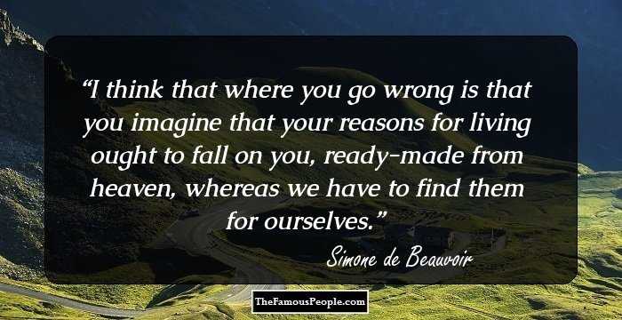 I think that where you go wrong is that you imagine that your reasons for living ought to fall on you, ready-made from heaven, whereas we have to find them for ourselves.