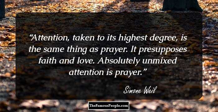 Attention, taken to its highest degree, is the same thing as prayer. It presupposes faith and love. Absolutely unmixed attention is prayer.