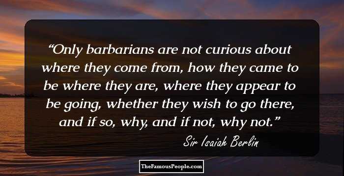 Only barbarians are not curious about where they come from, how they came to be where they are, where they appear to be going, whether they wish to go there, and if so, why, and if not, why not.