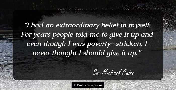 I had an extraordinary belief in myself. For years people told me to give it up and even though I was poverty- stricken, I never thought I should give it up.